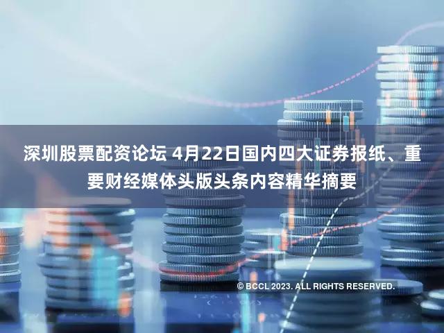 深圳股票配资论坛 4月22日国内四大证券报纸、重要财经媒体头版头条内容精华摘要