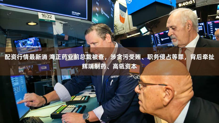 配资行情最新消 海正药业前总裁被查,涉贪污受贿、职务侵占等罪,背后牵扯辉瑞制药、高瓴资本