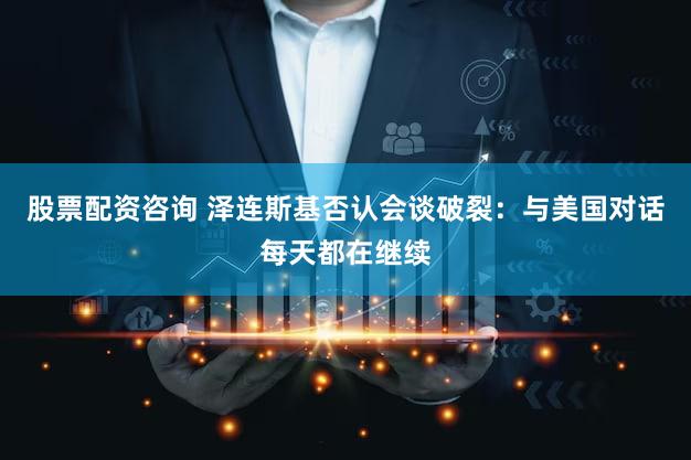 股票配资咨询 泽连斯基否认会谈破裂：与美国对话每天都在继续