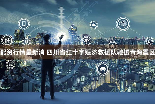配资行情最新消 四川省红十字赈济救援队驰援青海震区