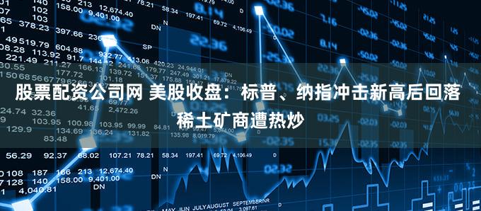 股票配资公司网 美股收盘：标普、纳指冲击新高后回落 稀土矿商遭热炒