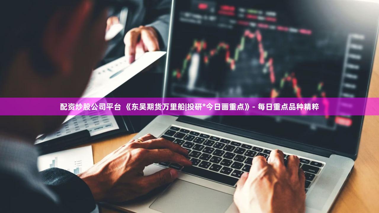 配资炒股公司平台 《东吴期货万里船|投研*今日画重点》- 每日重点品种精粹