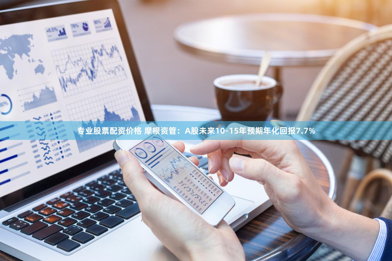 专业股票配资价格 摩根资管:A股未来10-15年预期年化回报7.7%