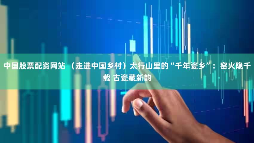 中国股票配资网站 （走进中国乡村）太行山里的“千年瓷乡”：窑火隐千载 古瓷藏新韵