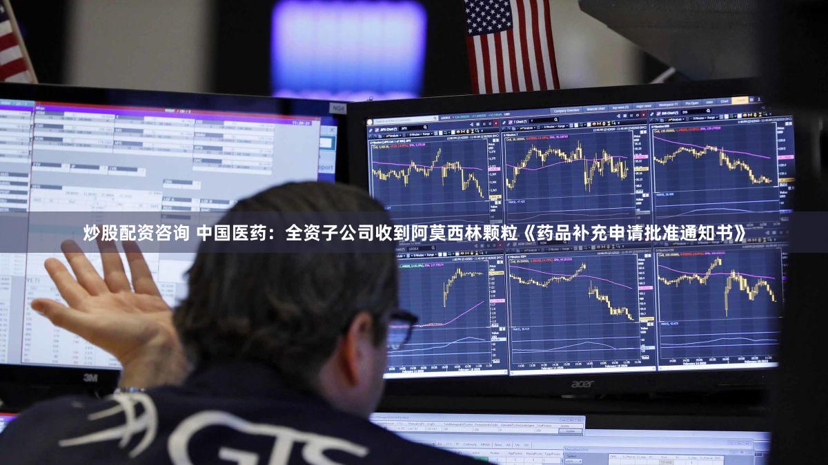 炒股配资咨询 中国医药：全资子公司收到阿莫西林颗粒《药品补充申请批准通知书》