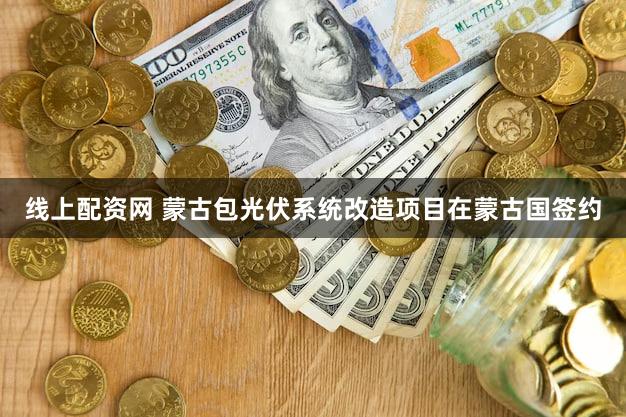 线上配资网 蒙古包光伏系统改造项目在蒙古国签约