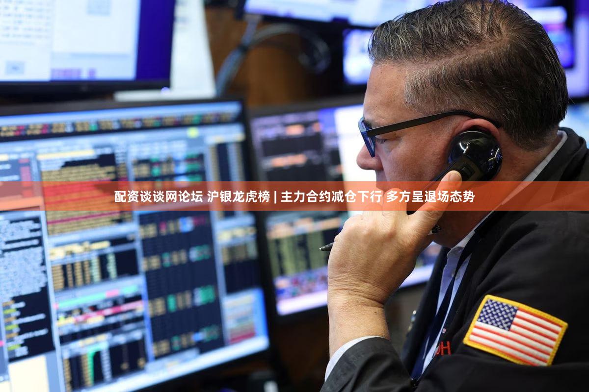 配资谈谈网论坛 沪银龙虎榜 | 主力合约减仓下行 多方呈退场态势