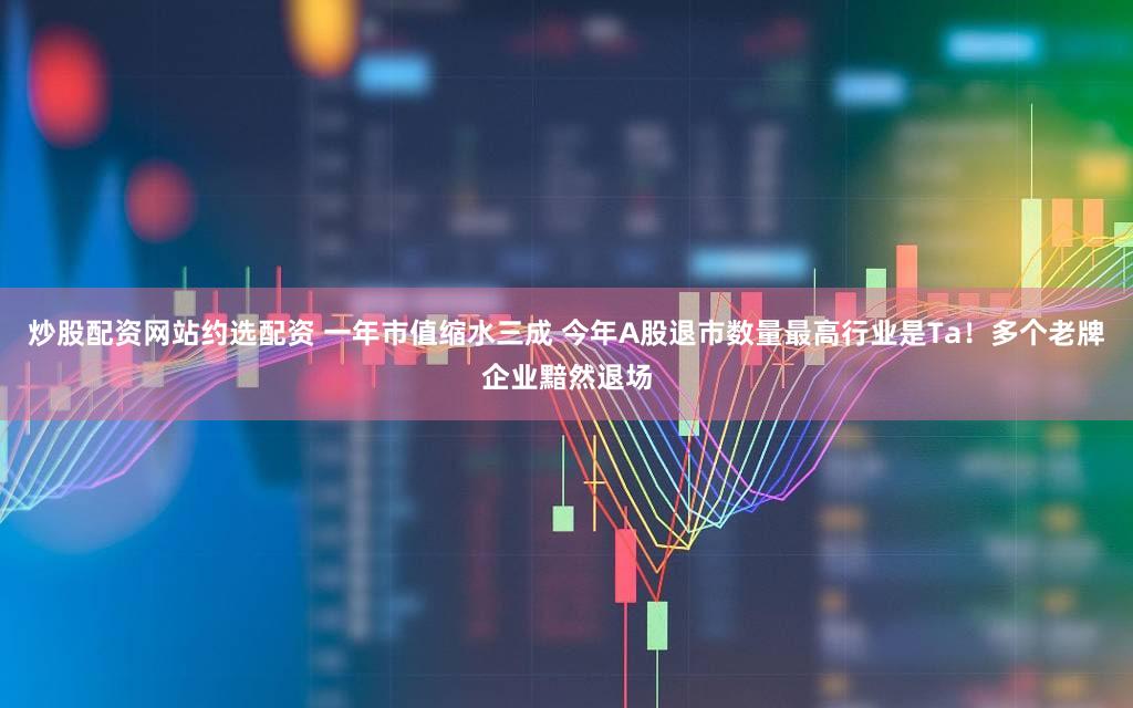 炒股配资网站约选配资 一年市值缩水三成 今年A股退市数量最高行业是Ta!多个老牌企业黯然退场