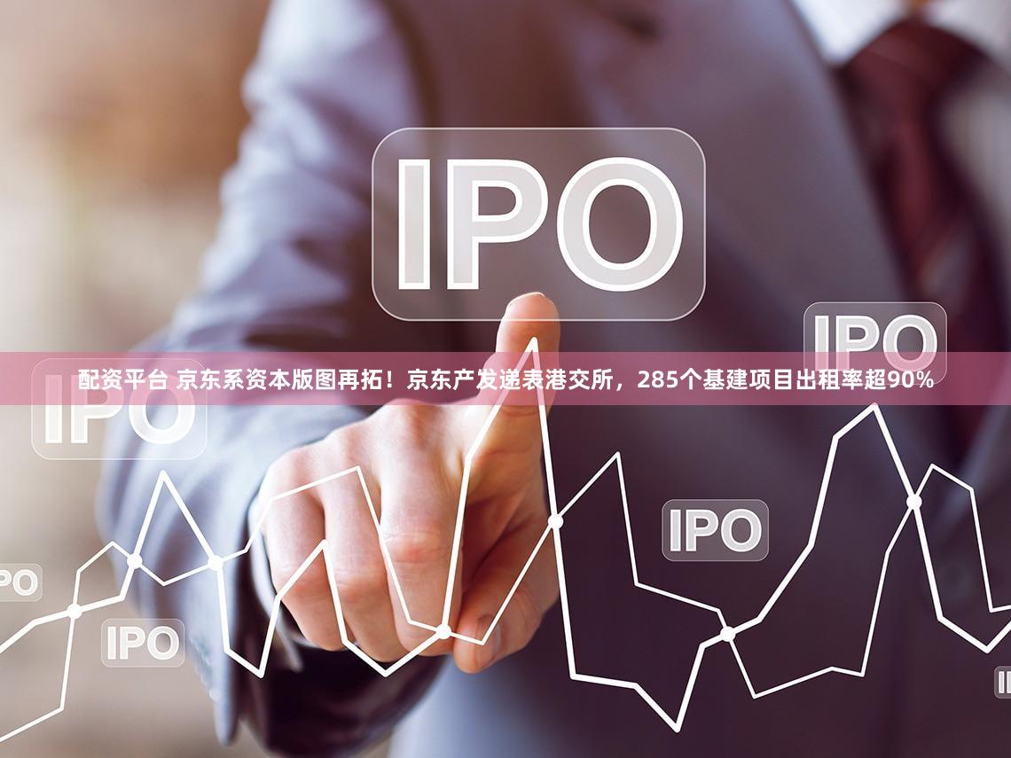 配资平台 京东系资本版图再拓！京东产发递表港交所，285个基建项目出租率超90%