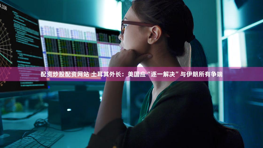 配资炒股配资网站 土耳其外长：美国应“逐一解决”与伊朗所有争端