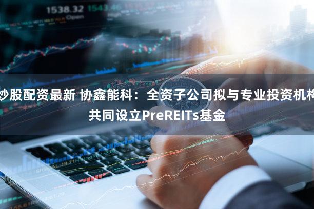 炒股配资最新 协鑫能科：全资子公司拟与专业投资机构共同设立PreREITs基金