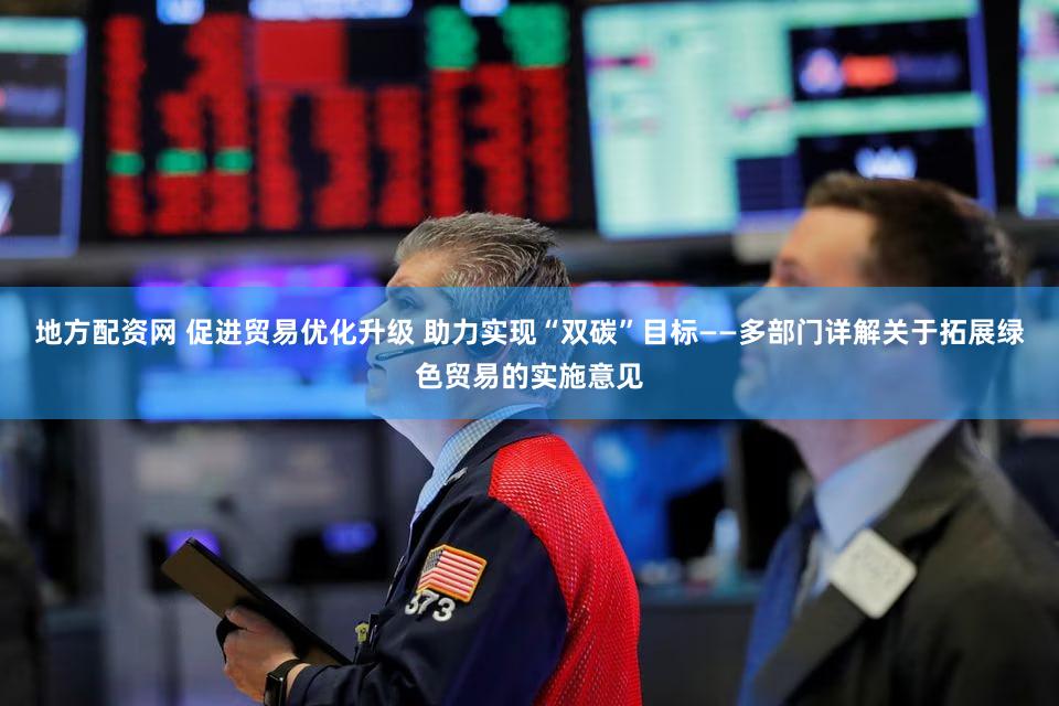 地方配资网 促进贸易优化升级 助力实现“双碳”目标——多部门详解关于拓展绿色贸易的实施意见