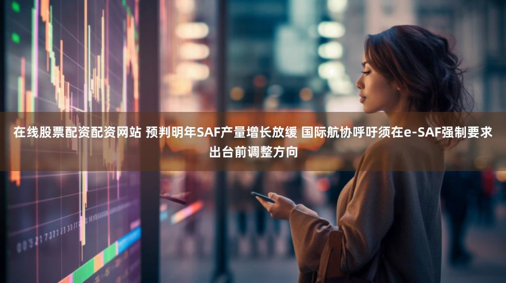 在线股票配资配资网站 预判明年SAF产量增长放缓 国际航协呼吁须在e-SAF强制要求出台前调整方向