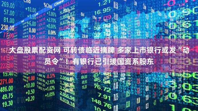 大盘股票配资网 可转债临近摘牌 多家上市银行或发“动员令”!有银行已引援国资系股东