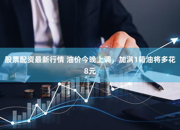 股票配资最新行情 油价今晚上调，加满1箱油将多花8元