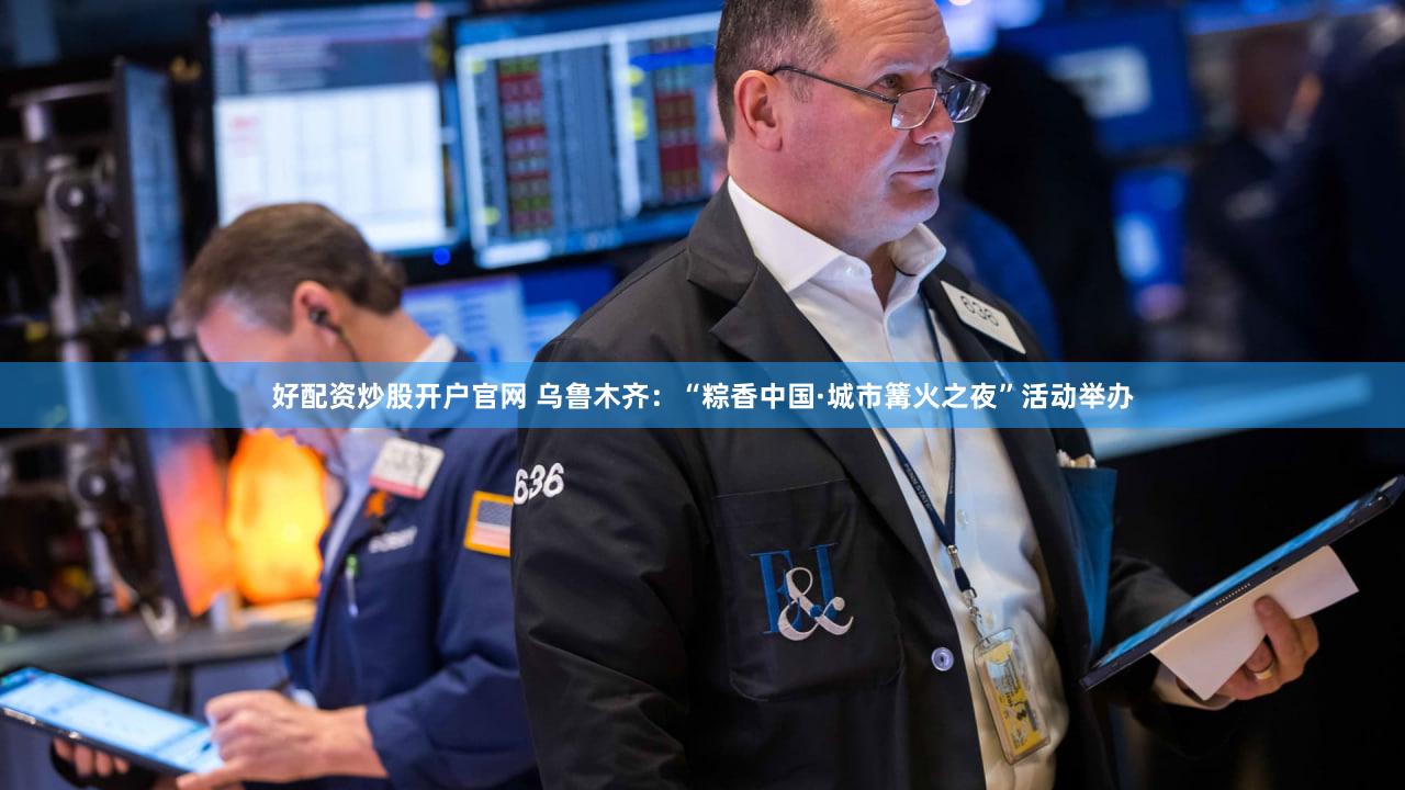 好配资炒股开户官网 乌鲁木齐：“粽香中国·城市篝火之夜”活动举办