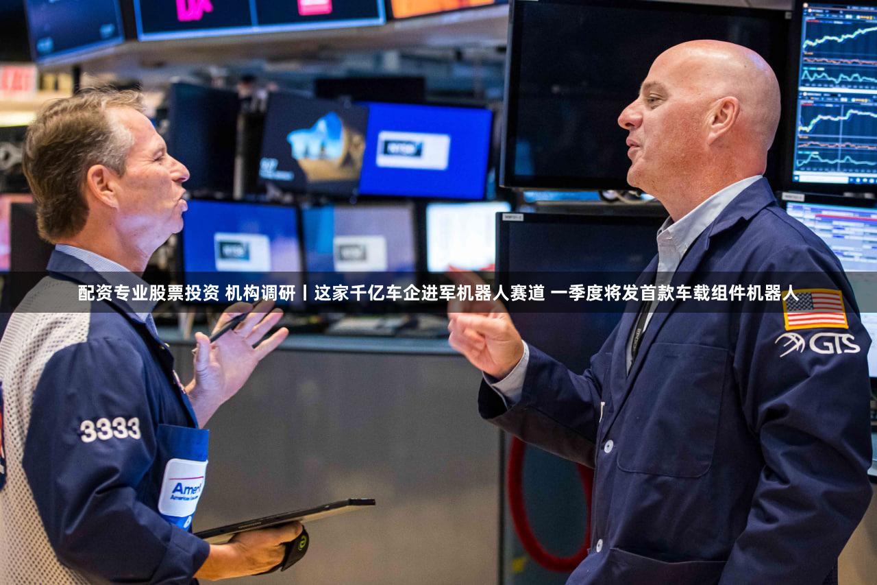配资专业股票投资 机构调研丨这家千亿车企进军机器人赛道 一季度将发首款车载组件机器人