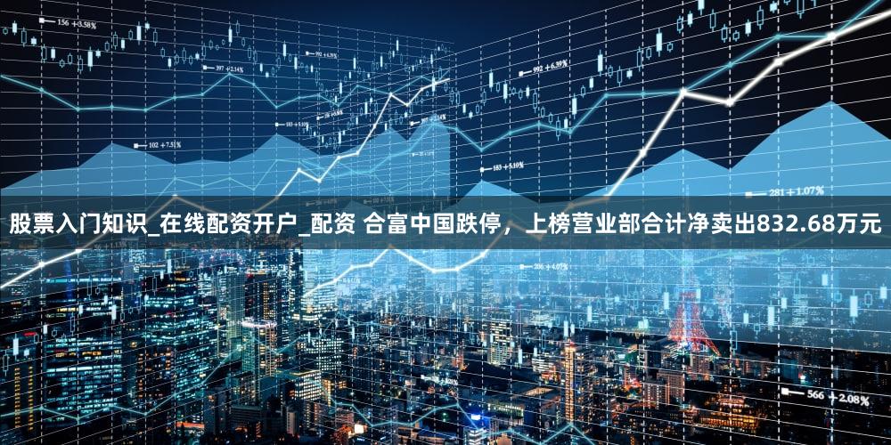股票入门知识_在线配资开户_配资 合富中国跌停，上榜营业部合计净卖出832.68万元
