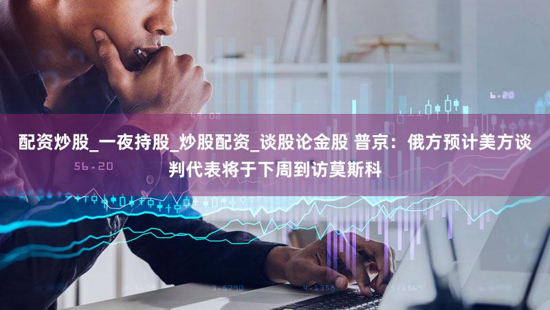 配资炒股_一夜持股_炒股配资_谈股论金股 普京：俄方预计美方谈判代表将于下周到访莫斯科