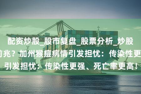 配资炒股_股市复盘_股票分析_炒股配资实战_ 重演前兆？加州猴痘病情引发担忧：传染性更强、死亡率更高！