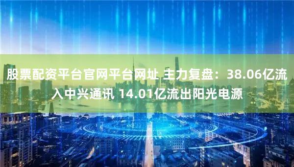 股票配资平台官网平台网址 主力复盘:38.06亿流入中兴通讯 14.01亿流出阳光电源