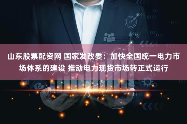 山东股票配资网 国家发改委：加快全国统一电力市场体系的建设 推动电力现货市场转正式运行
