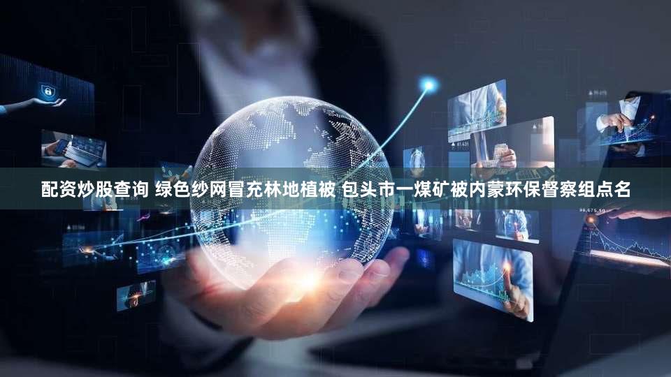 配资炒股查询 绿色纱网冒充林地植被 包头市一煤矿被内蒙环保督察组点名