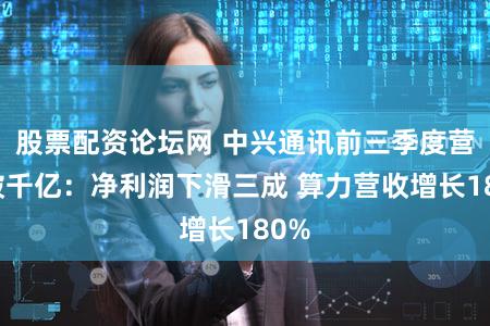 股票配资论坛网 中兴通讯前三季度营收破千亿：净利润下滑三成 算力营收增长180%