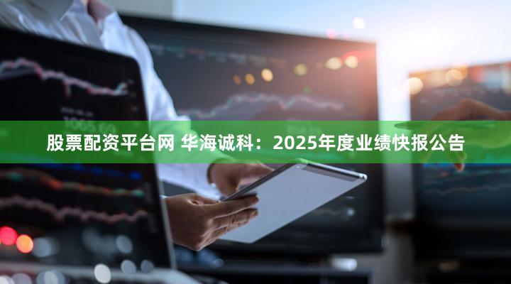 股票配资平台网 华海诚科：2025年度业绩快报公告