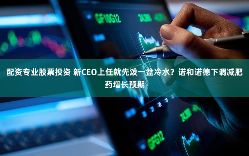 配资专业股票投资 新CEO上任就先泼一盆冷水？诺和诺德下调减肥药增长预期