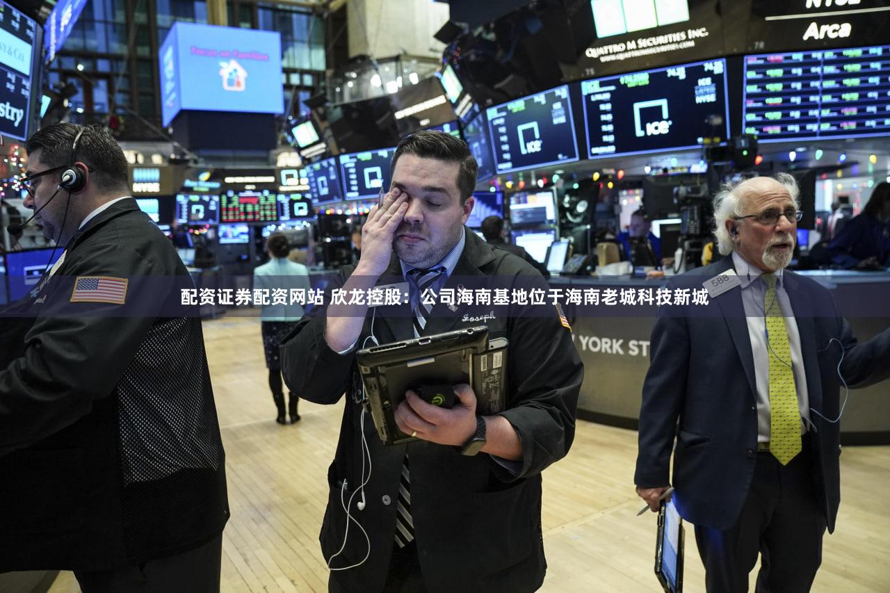 配资证券配资网站 欣龙控股：公司海南基地位于海南老城科技新城