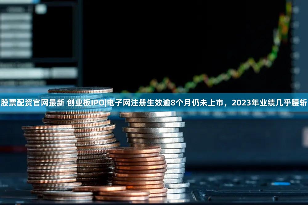股票配资官网最新 创业板IPO|电子网注册生效逾8个月仍未上市,2023年业绩几乎腰斩