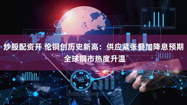 炒股配资开 伦铜创历史新高：供应紧张叠加降息预期 全球铜市热度升温