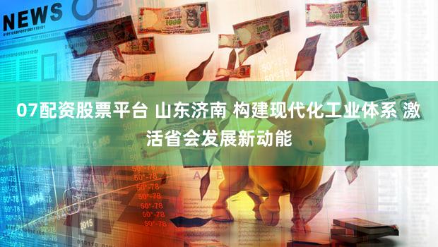 07配资股票平台 山东济南 构建现代化工业体系 激活省会发展新动能