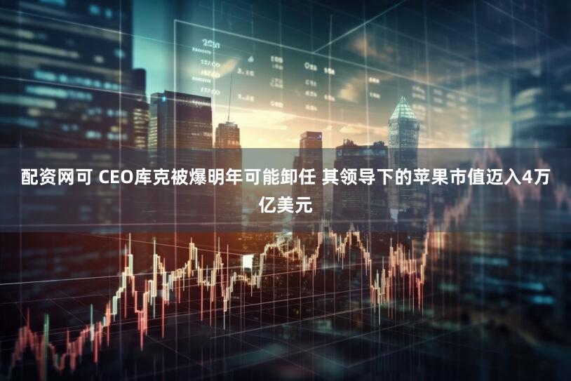 配资网可 CEO库克被爆明年可能卸任 其领导下的苹果市值迈入4万亿美元