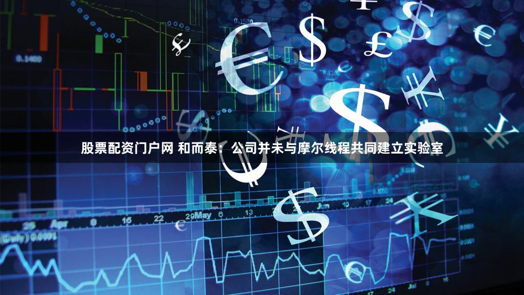 股票配资门户网 和而泰：公司并未与摩尔线程共同建立实验室