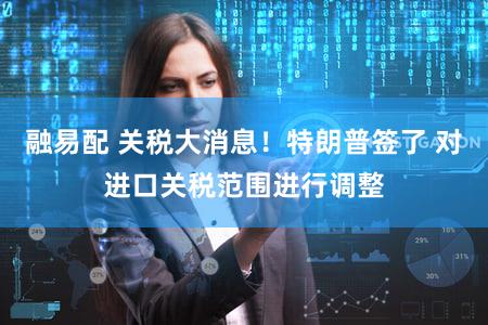 融易配 关税大消息！特朗普签了 对进口关税范围进行调整