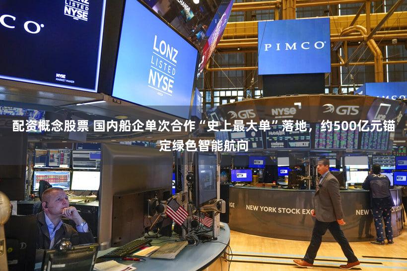 配资概念股票 国内船企单次合作“史上最大单”落地，约500亿元锚定绿色智能航向