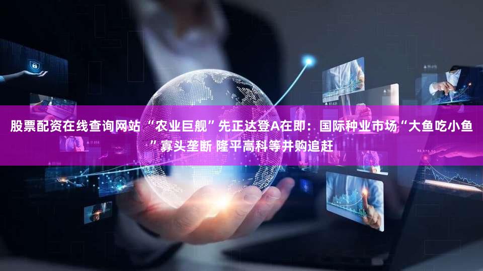 股票配资在线查询网站 “农业巨舰”先正达登A在即：国际种业市场“大鱼吃小鱼”寡头垄断 隆平高科等并购追赶