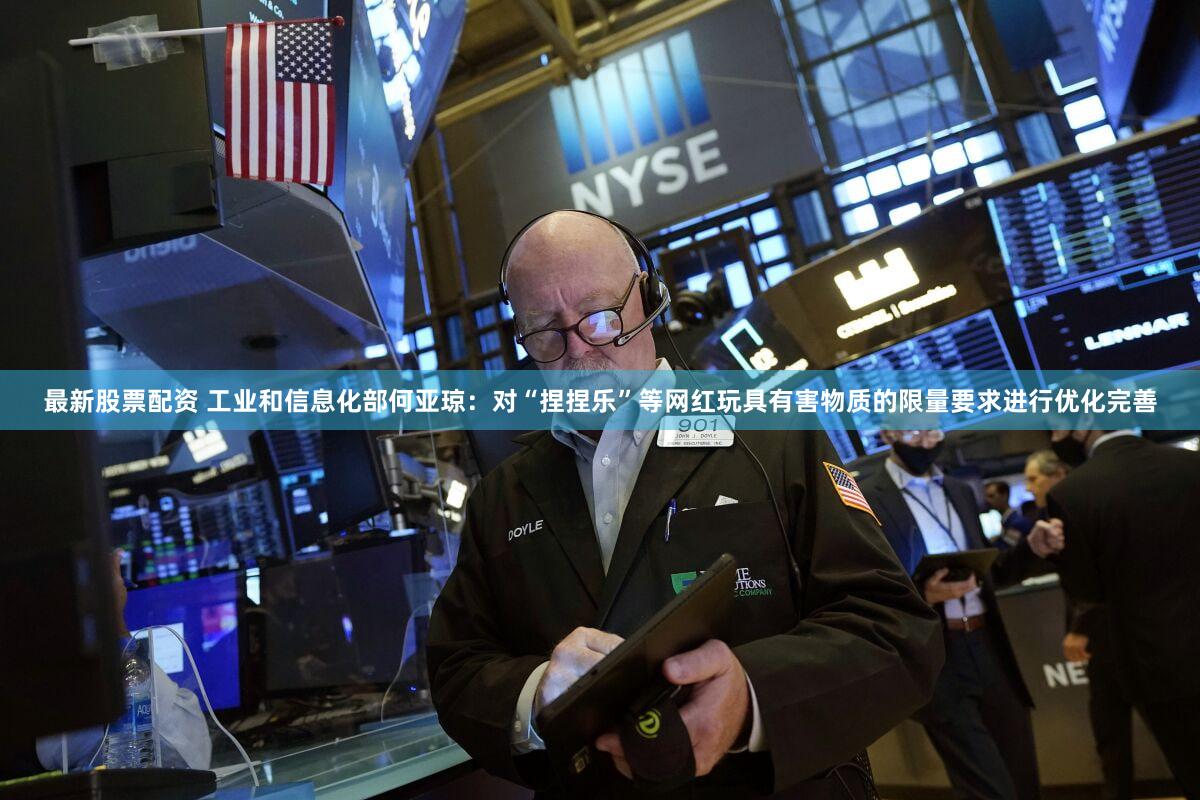 最新股票配资 工业和信息化部何亚琼：对“捏捏乐”等网红玩具有害物质的限量要求进行优化完善