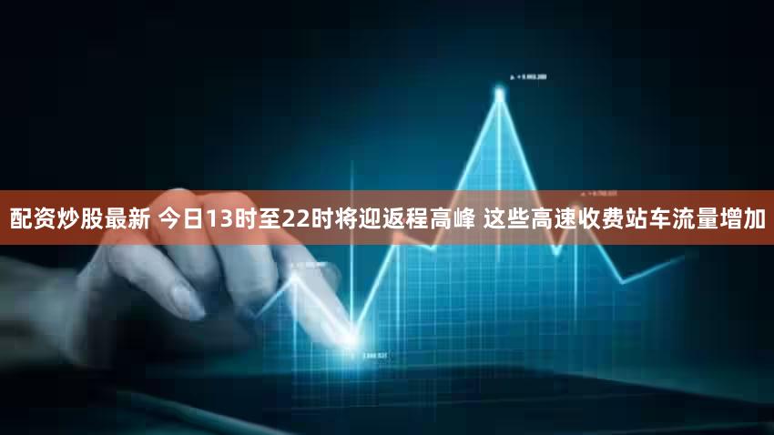 配资炒股最新 今日13时至22时将迎返程高峰 这些高速收费站车流量增加