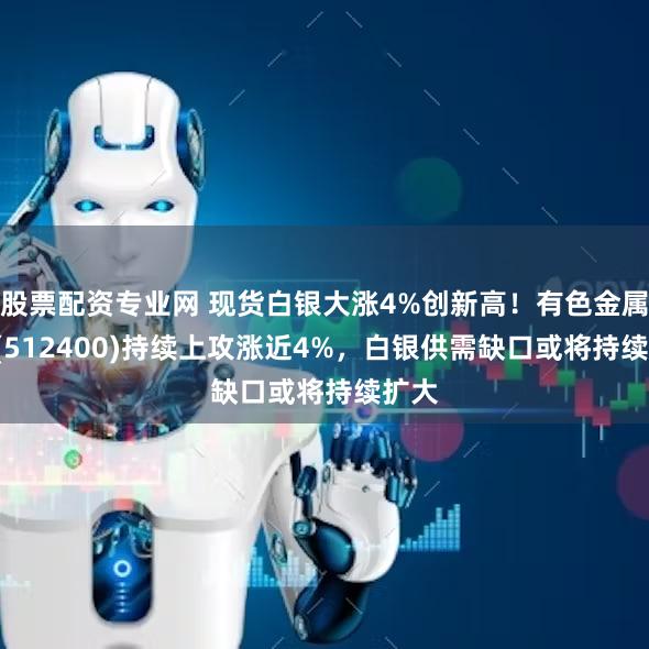 股票配资专业网 现货白银大涨4%创新高！有色金属ETF(512400)持续上攻涨近4%，白银供需缺口或将持续扩大
