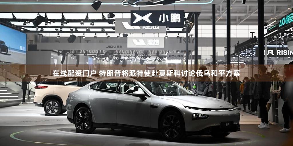 在线配资门户 特朗普将派特使赴莫斯科讨论俄乌和平方案
