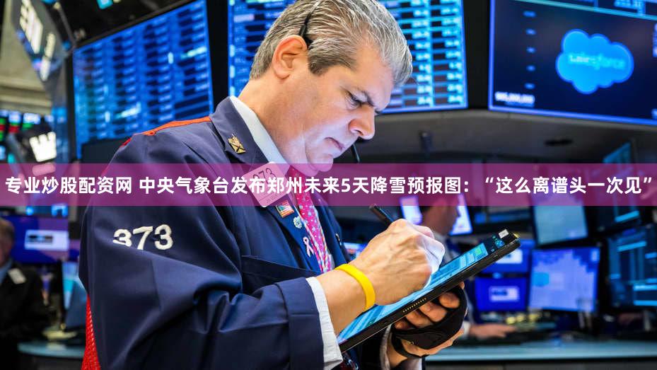 专业炒股配资网 中央气象台发布郑州未来5天降雪预报图：“这么离谱头一次见”