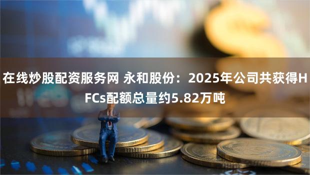 在线炒股配资服务网 永和股份：2025年公司共获得HFCs配额总量约5.82万吨