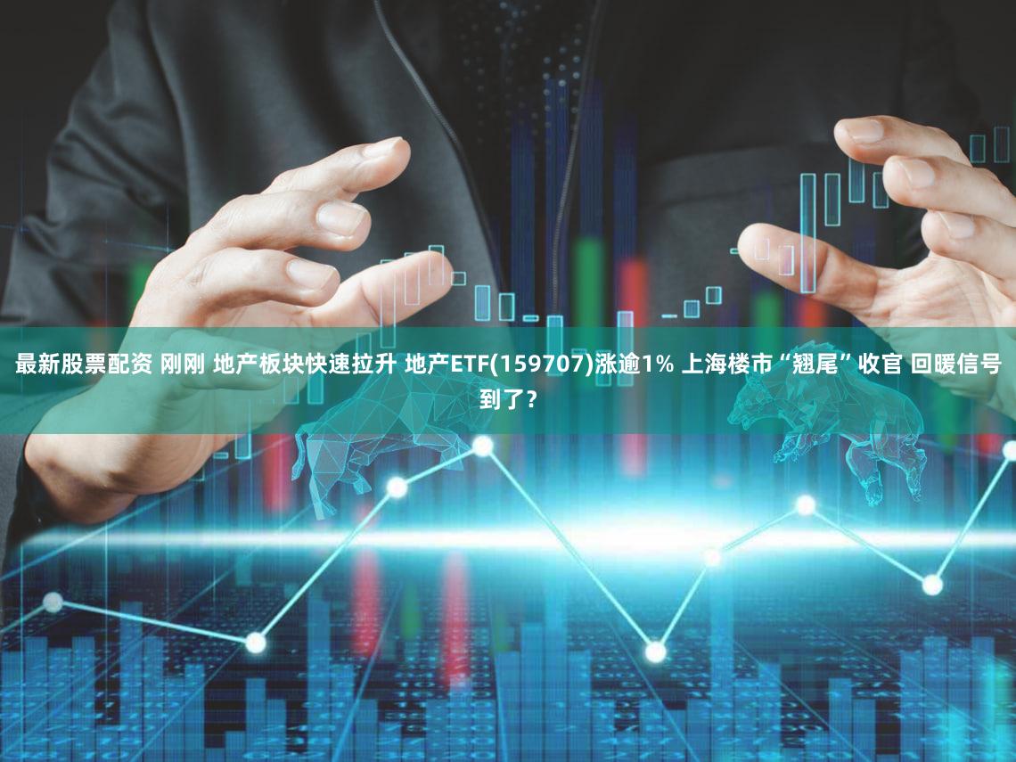 最新股票配资 刚刚 地产板块快速拉升 地产ETF(159707)涨逾1% 上海楼市“翘尾”收官 回暖信号到了？