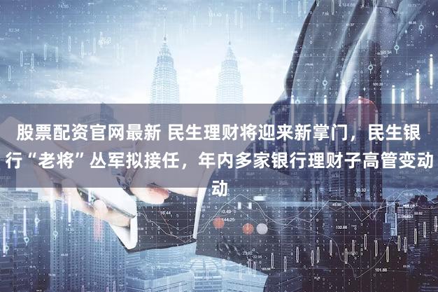 股票配资官网最新 民生理财将迎来新掌门，民生银行“老将”丛军拟接任，年内多家银行理财子高管变动
