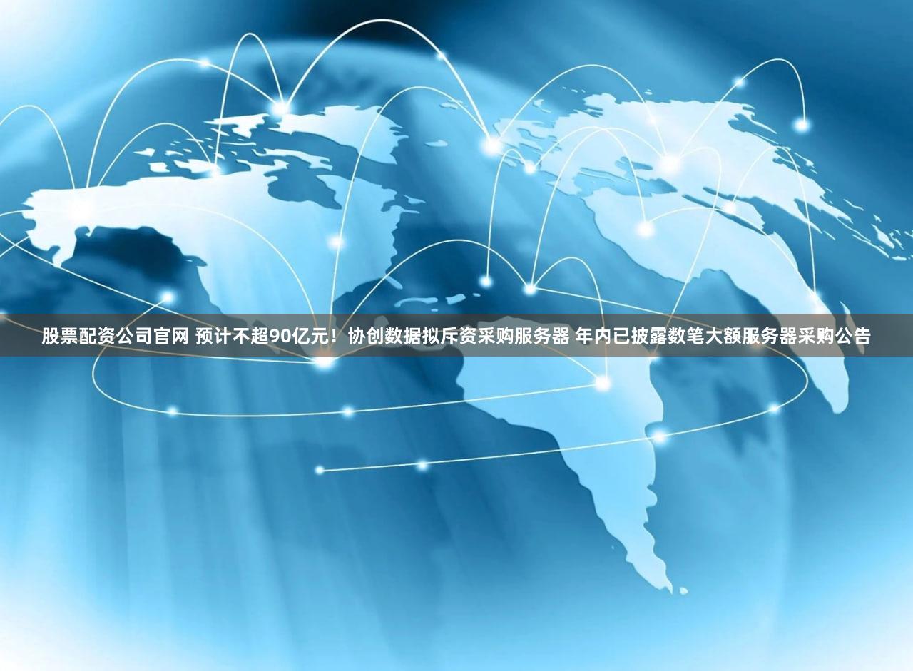 股票配资公司官网 预计不超90亿元！协创数据拟斥资采购服务器 年内已披露数笔大额服务器采购公告