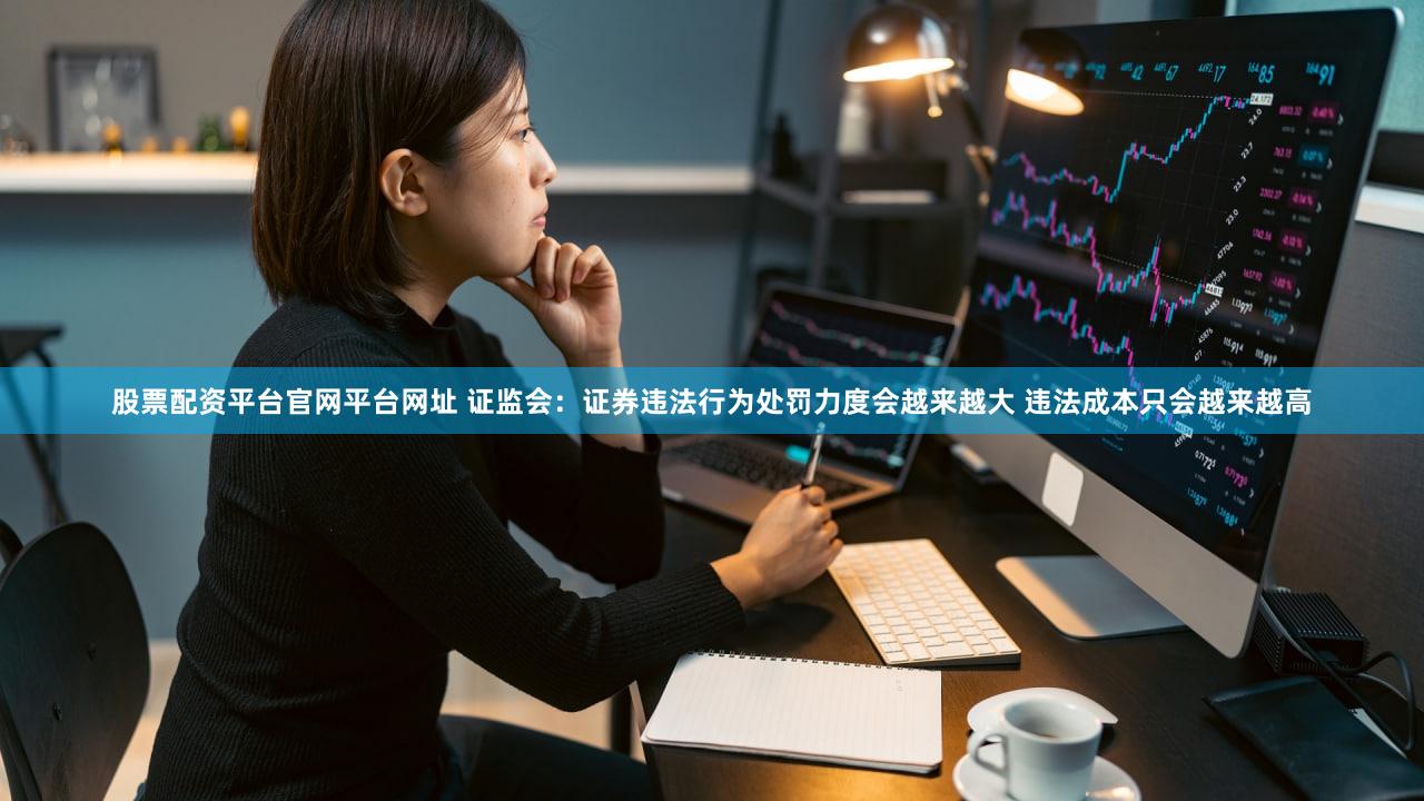 股票配资平台官网平台网址 证监会：证券违法行为处罚力度会越来越大 违法成本只会越来越高
