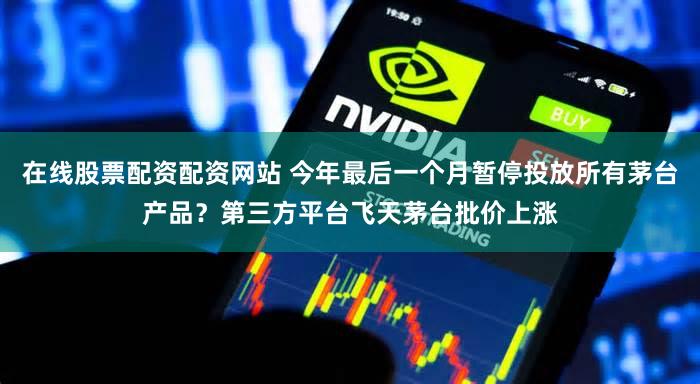 在线股票配资配资网站 今年最后一个月暂停投放所有茅台产品？第三方平台飞天茅台批价上涨